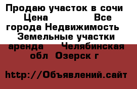 Продаю участок в сочи › Цена ­ 700 000 - Все города Недвижимость » Земельные участки аренда   . Челябинская обл.,Озерск г.